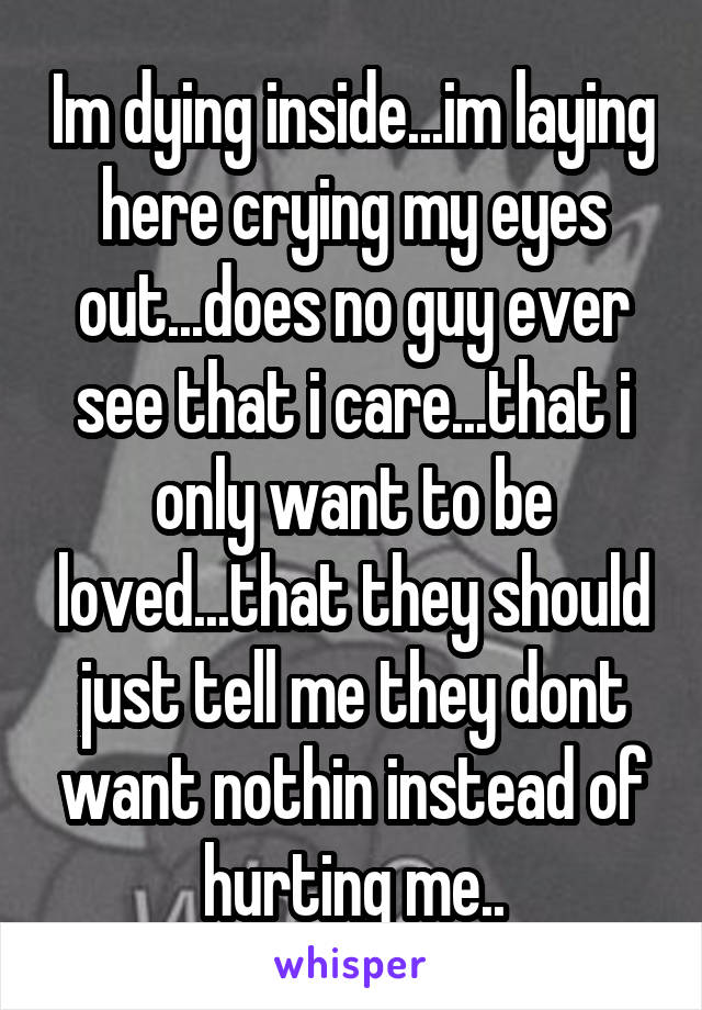 Im dying inside...im laying here crying my eyes out...does no guy ever see that i care...that i only want to be loved...that they should just tell me they dont want nothin instead of hurting me..