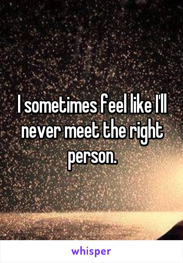 I sometimes feel like I'll never meet the right person.