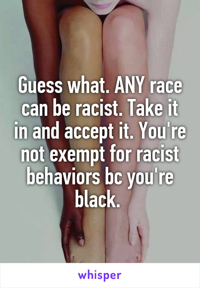 Guess what. ANY race can be racist. Take it in and accept it. You're not exempt for racist behaviors bc you're black. 