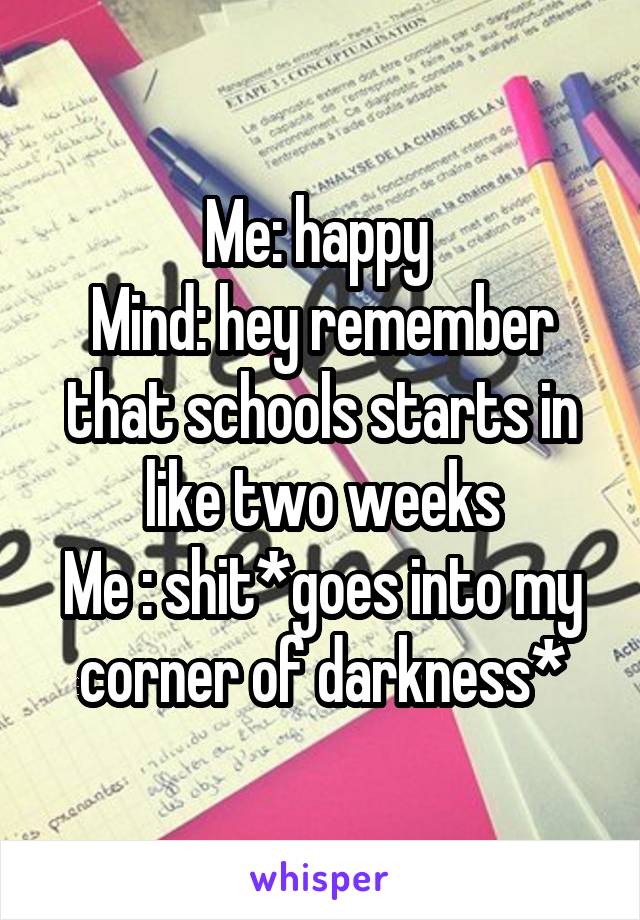 Me: happy 
Mind: hey remember that schools starts in like two weeks
Me : shit*goes into my corner of darkness*