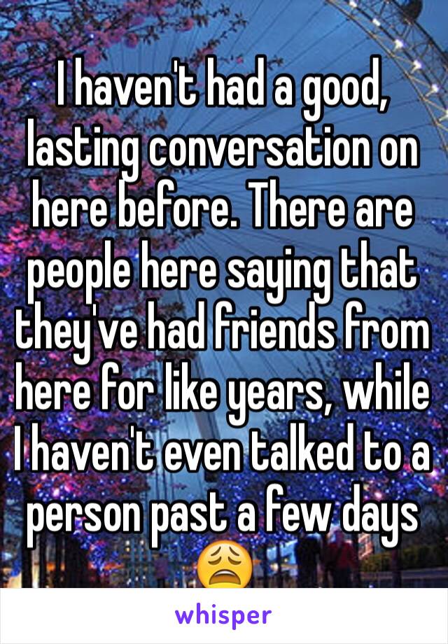 I haven't had a good, lasting conversation on here before. There are people here saying that they've had friends from here for like years, while I haven't even talked to a person past a few days 😩