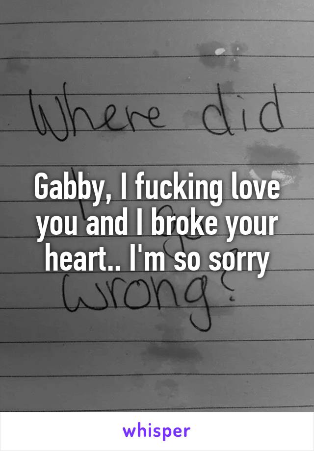 Gabby, I fucking love you and I broke your heart.. I'm so sorry