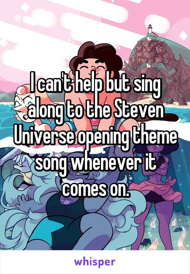 I can't help but sing along to the Steven Universe opening theme song whenever it comes on.