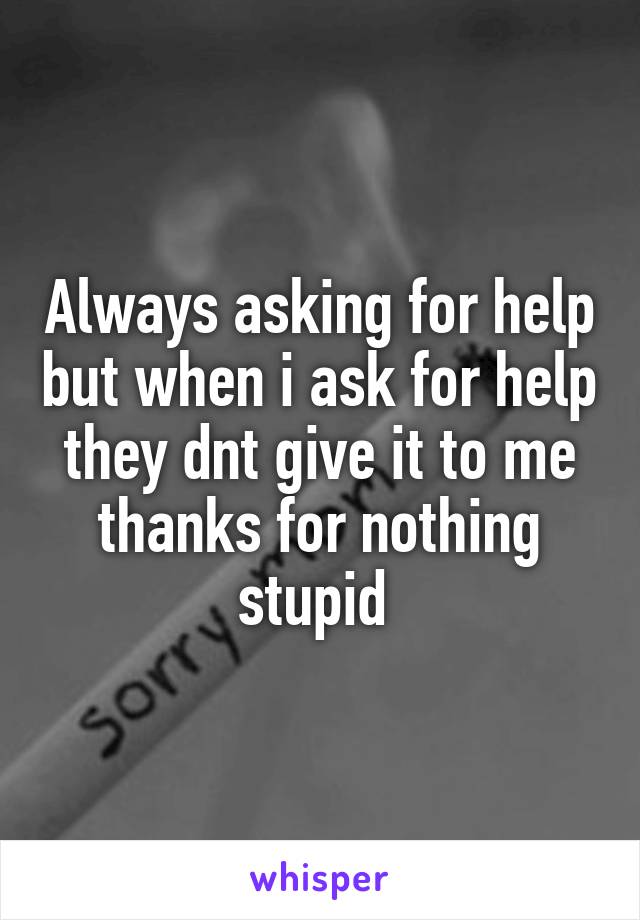 Always asking for help but when i ask for help they dnt give it to me thanks for nothing stupid 