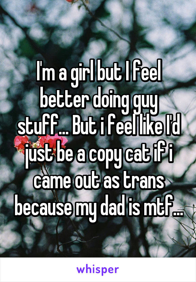I'm a girl but I feel better doing guy stuff... But i feel like I'd just be a copy cat if i came out as trans because my dad is mtf...