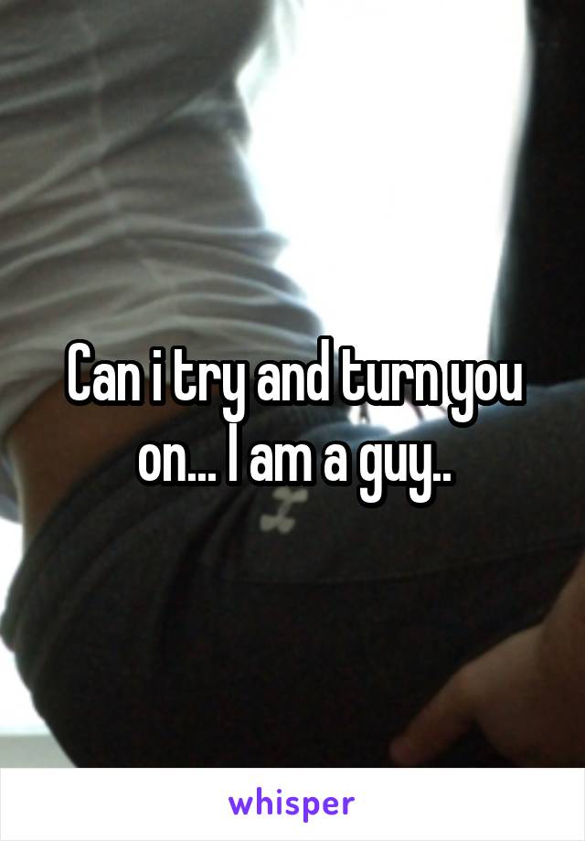 Can i try and turn you on... I am a guy..