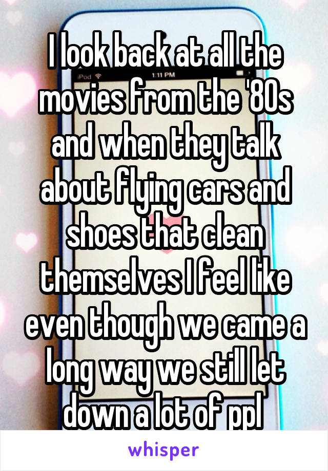 I look back at all the movies from the '80s and when they talk about flying cars and shoes that clean themselves I feel like even though we came a long way we still let down a lot of ppl 