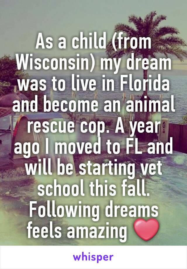 As a child (from Wisconsin) my dream was to live in Florida and become an animal rescue cop. A year ago I moved to FL and will be starting vet school this fall. Following dreams feels amazing ❤