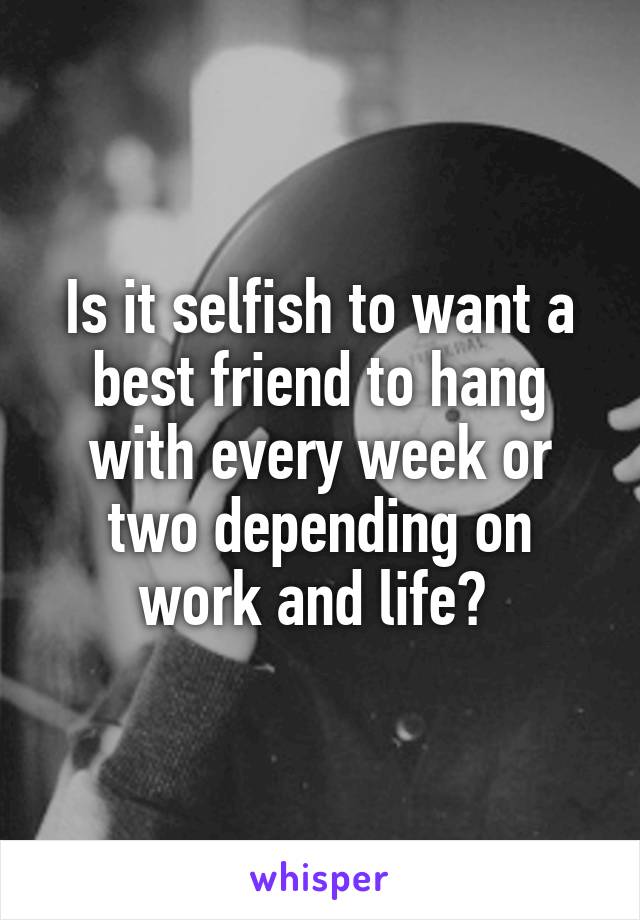 Is it selfish to want a best friend to hang with every week or two depending on work and life? 