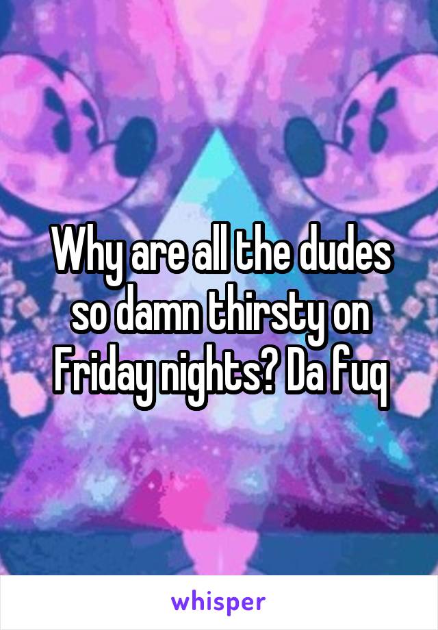 Why are all the dudes so damn thirsty on Friday nights? Da fuq