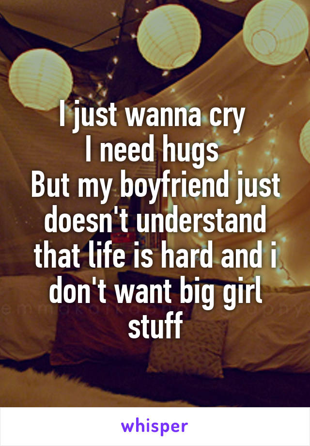 I just wanna cry 
I need hugs 
But my boyfriend just doesn't understand that life is hard and i don't want big girl stuff