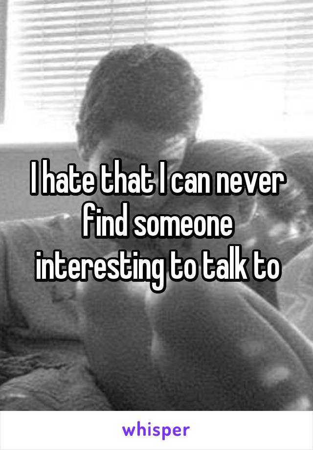 I hate that I can never find someone interesting to talk to