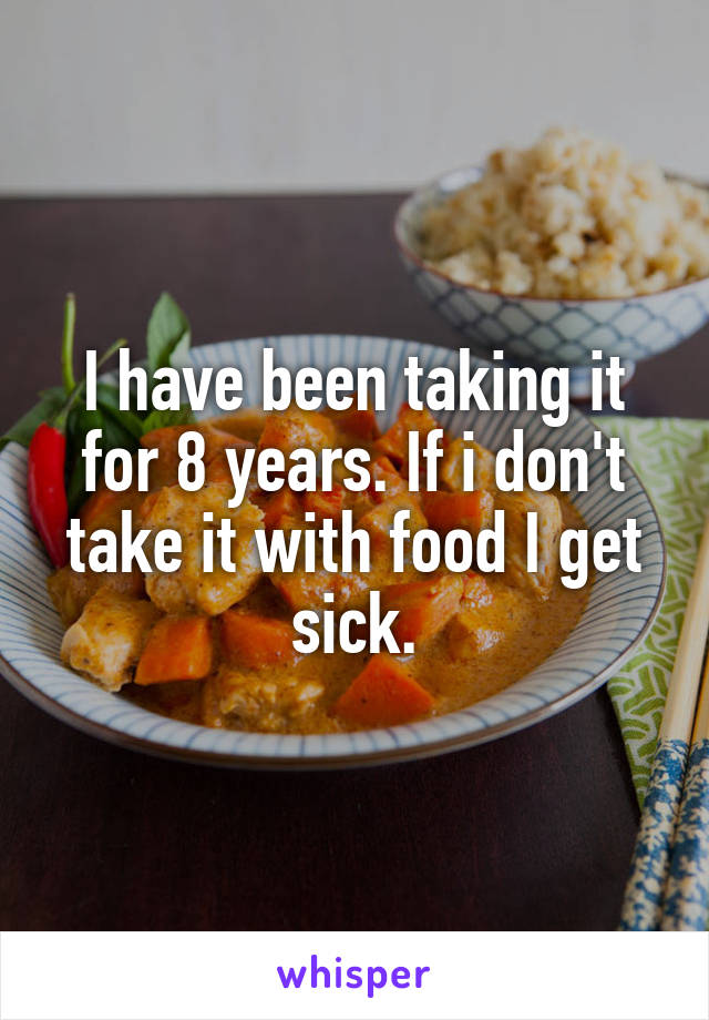 I have been taking it for 8 years. If i don't take it with food I get sick.