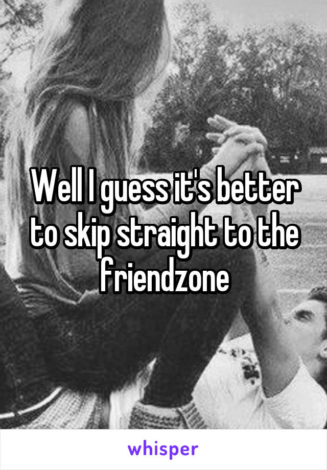 Well I guess it's better to skip straight to the friendzone