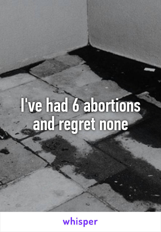 I've had 6 abortions and regret none