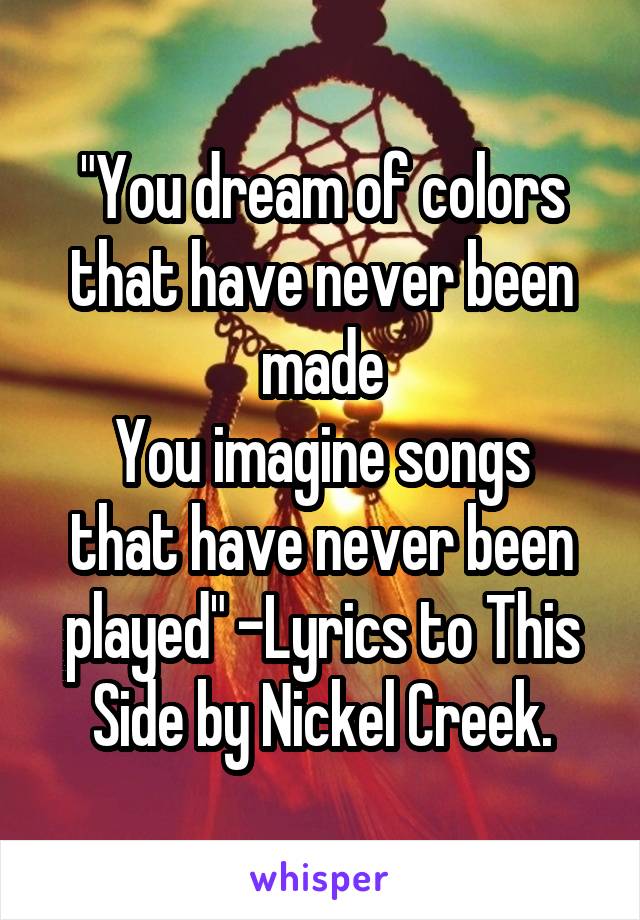 "You dream of colors that have never been made
You imagine songs that have never been played" -Lyrics to This Side by Nickel Creek.