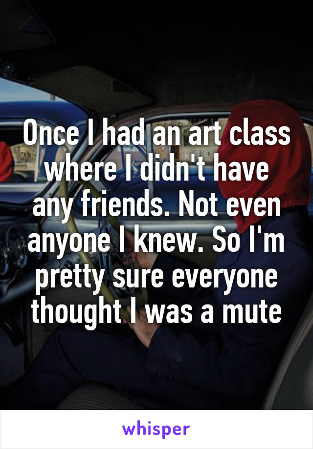 Once I had an art class where I didn't have any friends. Not even anyone I knew. So I'm pretty sure everyone thought I was a mute