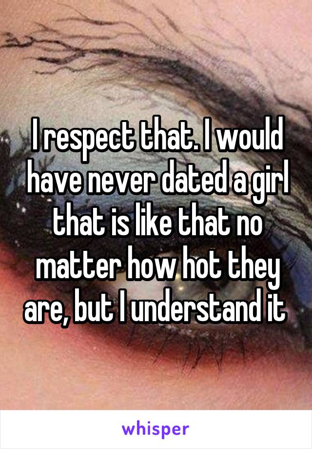 I respect that. I would have never dated a girl that is like that no matter how hot they are, but I understand it 