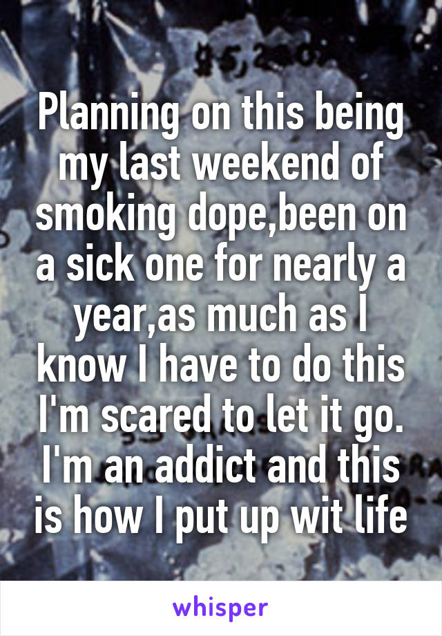 Planning on this being my last weekend of smoking dope,been on a sick one for nearly a year,as much as I know I have to do this I'm scared to let it go. I'm an addict and this is how I put up wit life