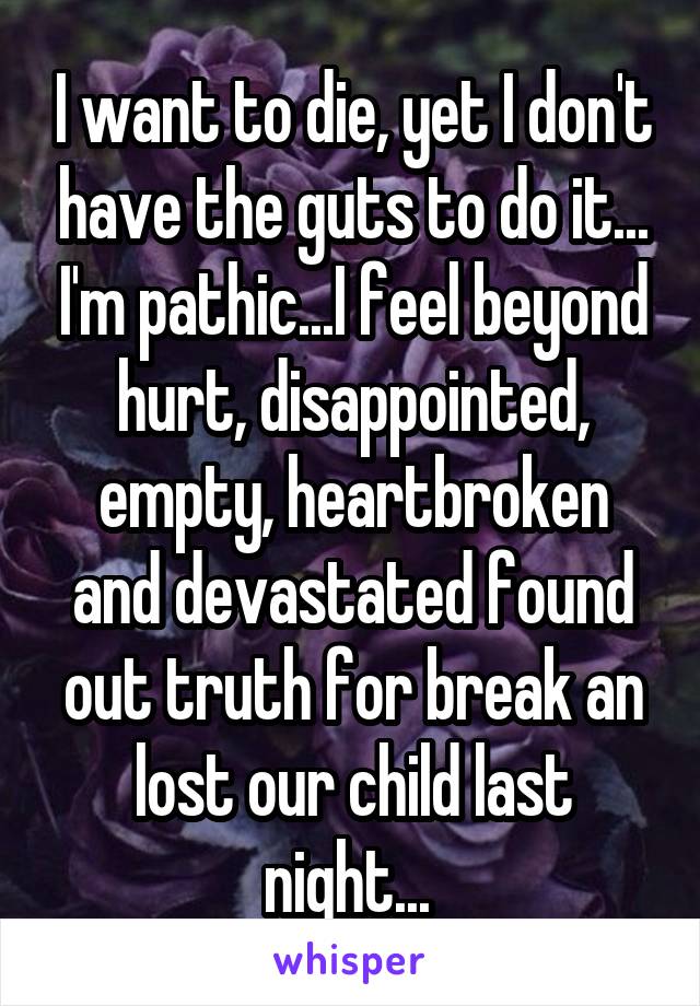 I want to die, yet I don't have the guts to do it... I'm pathic...I feel beyond hurt, disappointed, empty, heartbroken and devastated found out truth for break an lost our child last night... 