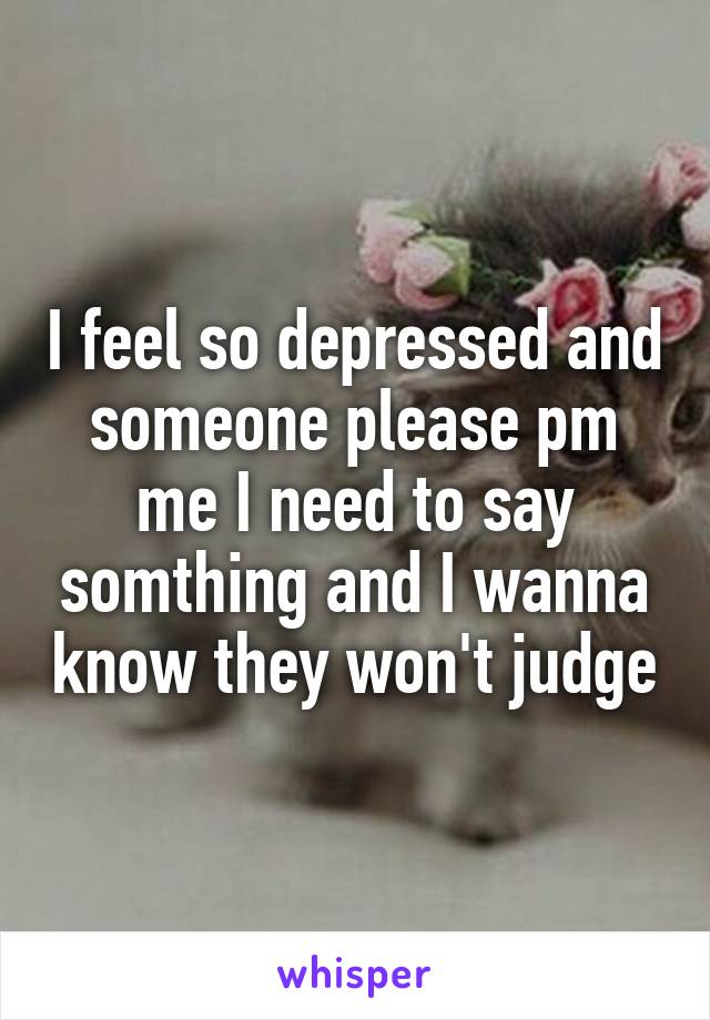 I feel so depressed and someone please pm me I need to say somthing and I wanna know they won't judge