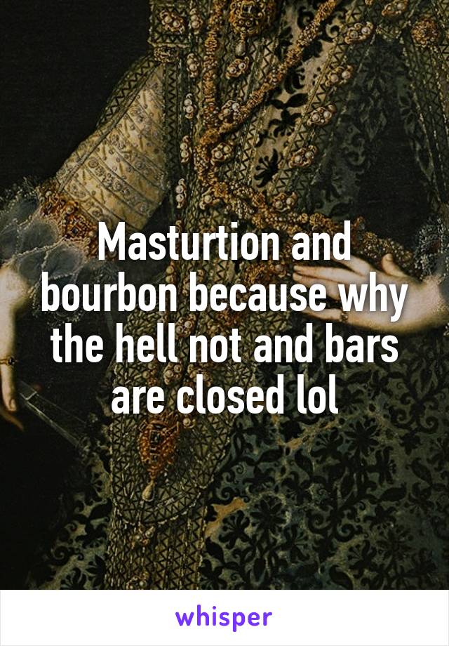 Masturtion and bourbon because why the hell not and bars are closed lol