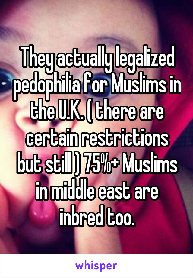 They actually legalized pedophilia for Muslims in the U.K. ( there are certain restrictions but still ) 75%+ Muslims in middle east are inbred too.