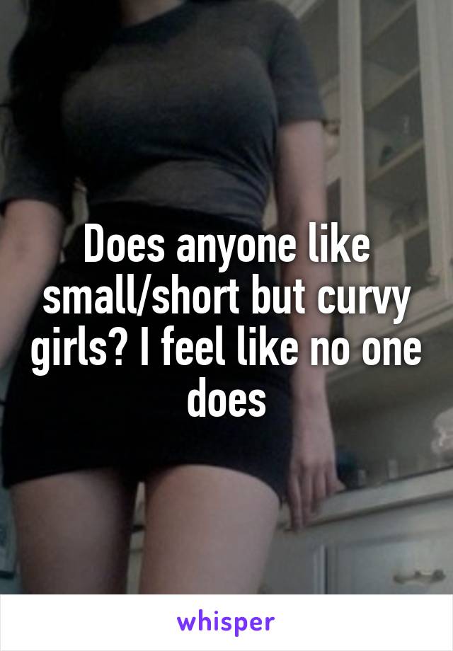 Does anyone like small/short but curvy girls? I feel like no one does