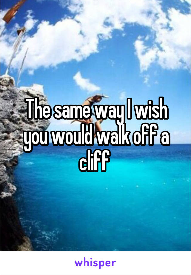 The same way I wish you would walk off a cliff 