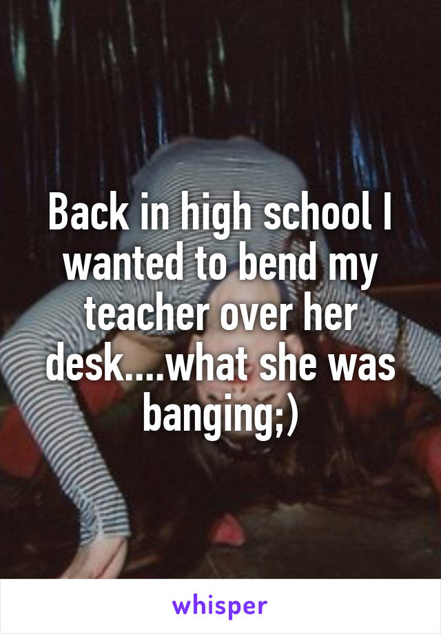 Back in high school I wanted to bend my teacher over her desk....what she was banging;)