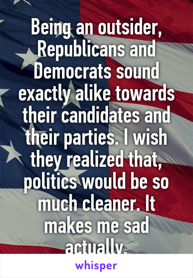 Being an outsider, Republicans and Democrats sound exactly alike towards their candidates and their parties. I wish they realized that, politics would be so much cleaner. It makes me sad actually.