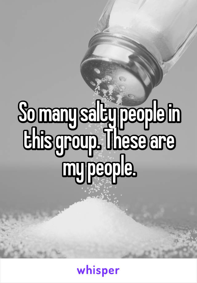 So many salty people in this group. These are my people.