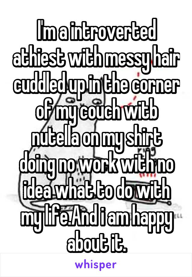 I'm a introverted athiest with messy hair cuddled up in the corner of my couch witb nutella on my shirt doing no work with no idea what to do with my life.And i am happy about it.