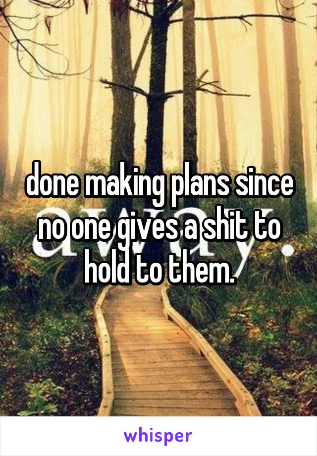 done making plans since no one gives a shit to hold to them.