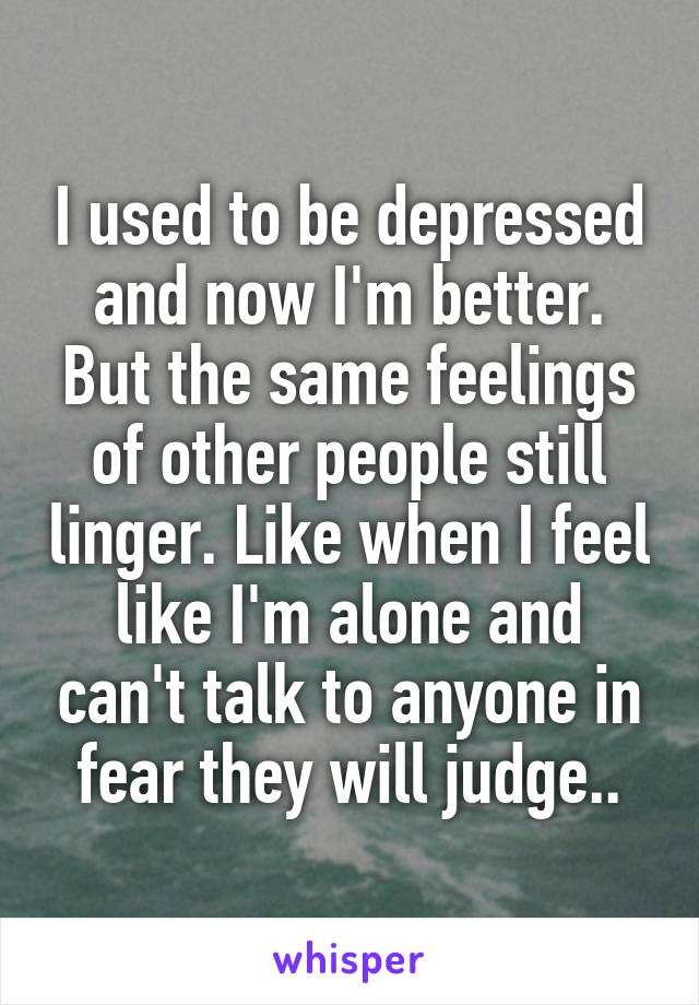 I used to be depressed and now I'm better. But the same feelings of other people still linger. Like when I feel like I'm alone and can't talk to anyone in fear they will judge..