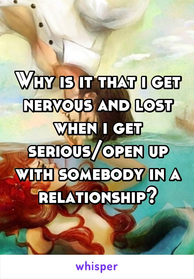 Why is it that i get nervous and lost when i get serious/open up with somebody in a relationship?