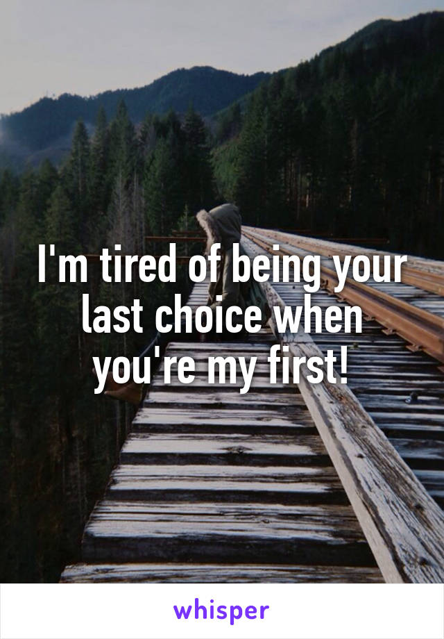 I'm tired of being your last choice when you're my first!