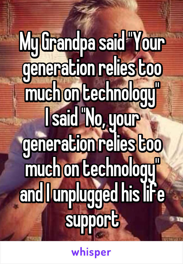 My Grandpa said "Your generation relies too much on technology"
I said "No, your generation relies too much on technology" and I unplugged his life support