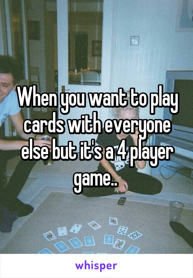 When you want to play cards with everyone else but it's a 4 player game.. 