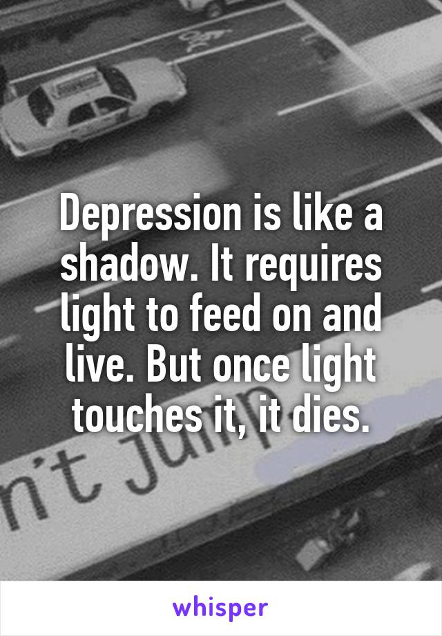 Depression is like a shadow. It requires light to feed on and live. But once light touches it, it dies.