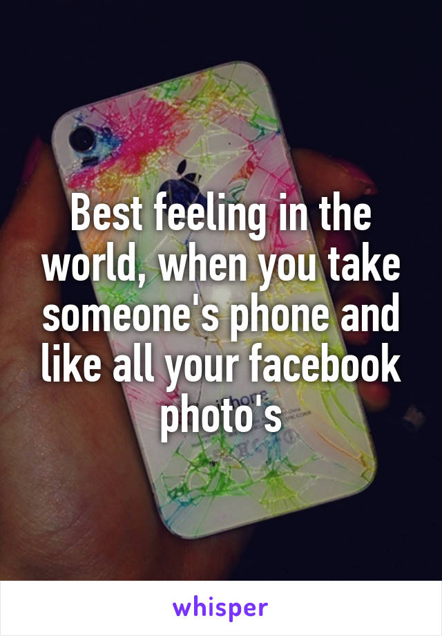 Best feeling in the world, when you take someone's phone and like all your facebook photo's