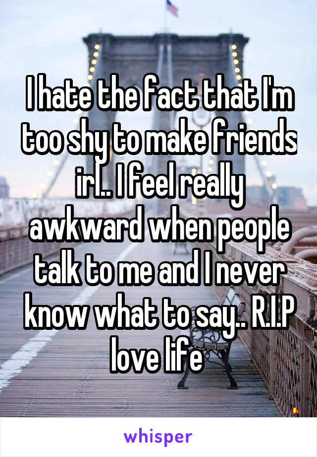 I hate the fact that I'm too shy to make friends irl.. I feel really awkward when people talk to me and I never know what to say.. R.I.P love life 