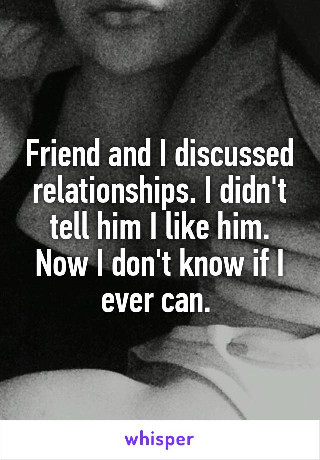 Friend and I discussed relationships. I didn't tell him I like him. Now I don't know if I ever can. 