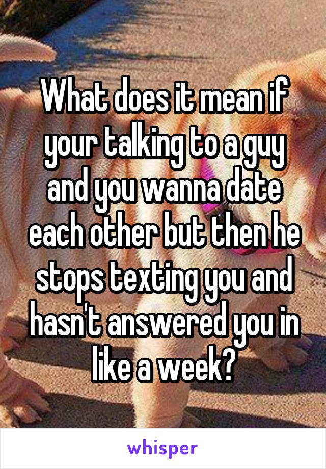 What does it mean if your talking to a guy and you wanna date each other but then he stops texting you and hasn't answered you in like a week?