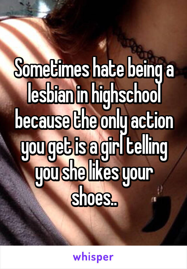 Sometimes hate being a lesbian in highschool because the only action you get is a girl telling you she likes your shoes..