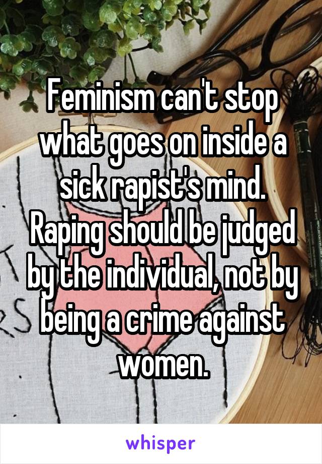 Feminism can't stop what goes on inside a sick rapist's mind. Raping should be judged by the individual, not by being a crime against women.