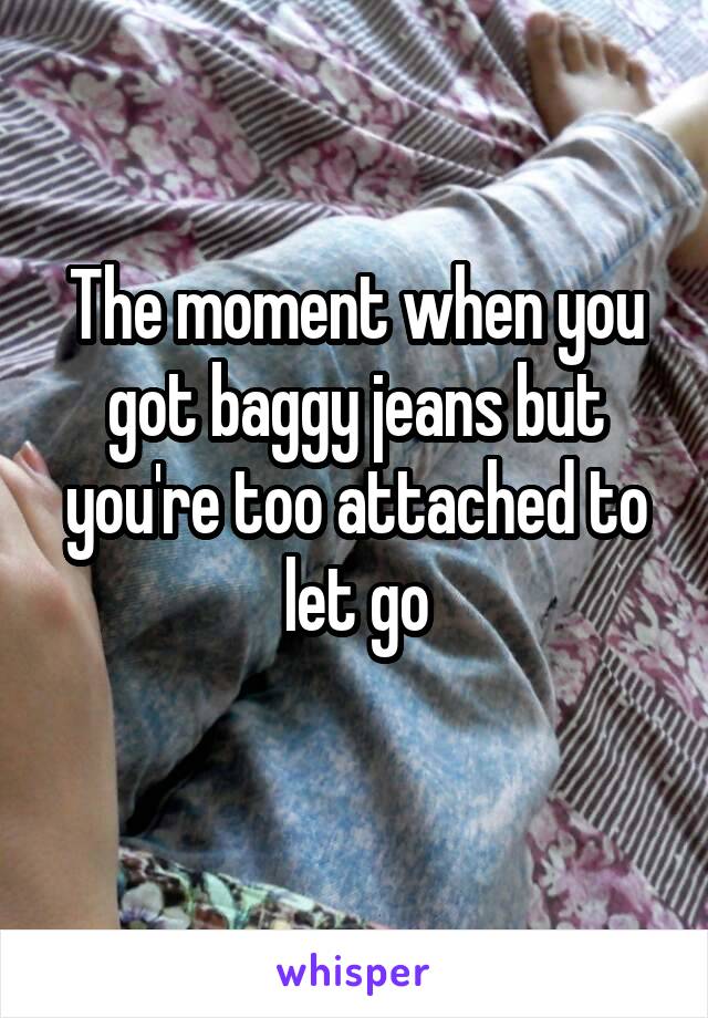 The moment when you got baggy jeans but you're too attached to let go
