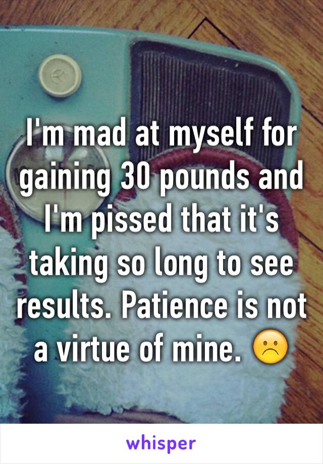 I'm mad at myself for gaining 30 pounds and I'm pissed that it's taking so long to see results. Patience is not a virtue of mine. ☹️