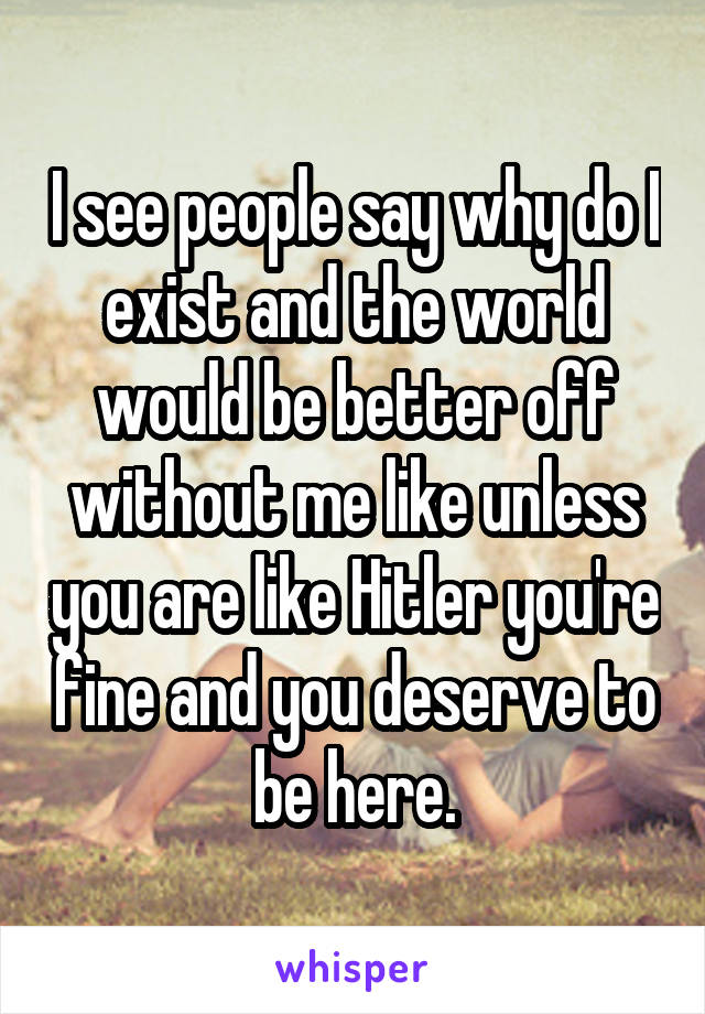 I see people say why do I exist and the world would be better off without me like unless you are like Hitler you're fine and you deserve to be here.