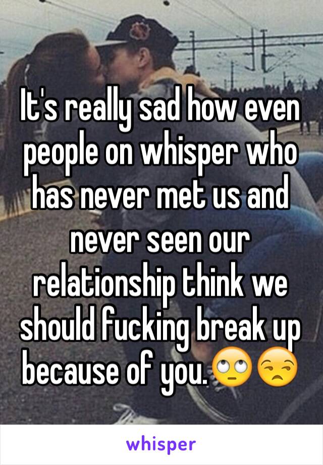 It's really sad how even people on whisper who has never met us and never seen our relationship think we should fucking break up because of you.🙄😒